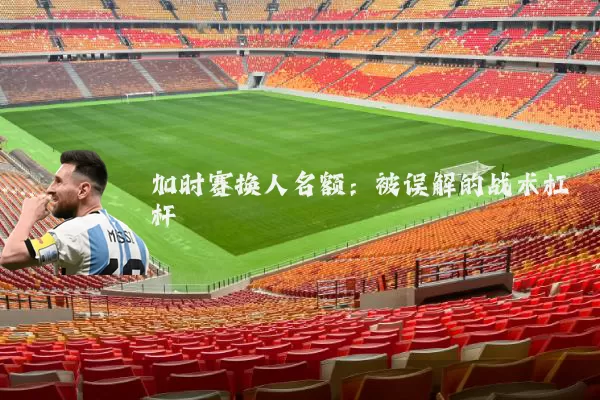 加时赛换人名额：被误解的战术杠杆