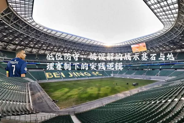 低位防守：被误解的战术基石与地理赛制下的实践逻辑